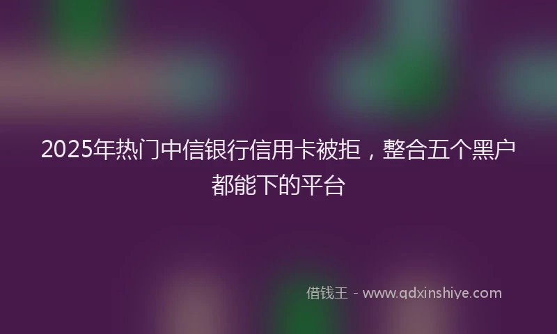 2025年热门中信银行信用卡被拒，整合五个黑户都能下的平台