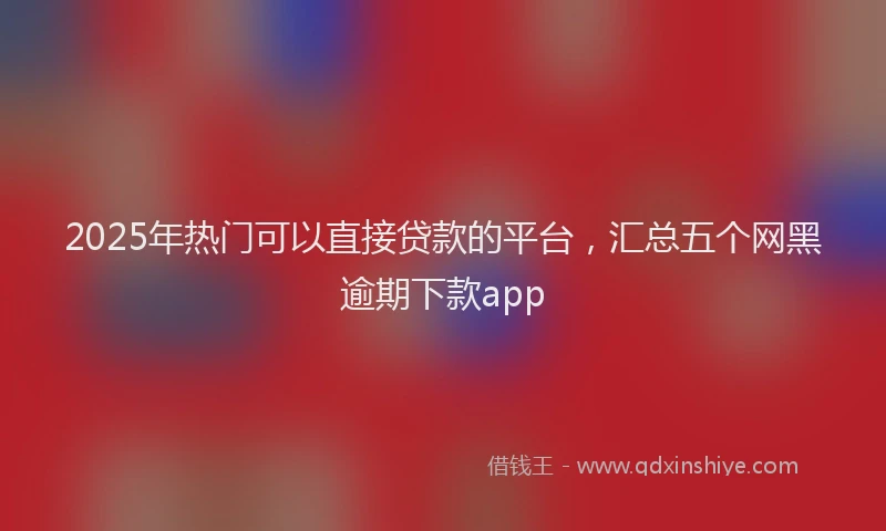 2025年热门可以直接贷款的平台，汇总五个网黑逾期下款app