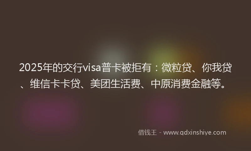 2025年的交行visa普卡被拒有：微粒贷、你我贷、维信卡卡贷、美团生活费、中原消费金融等。