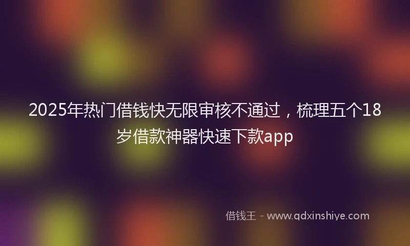 2025年热门借钱快无限审核不通过，梳理五个18岁借款神器快速下款app