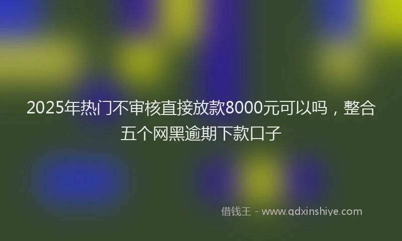 2025年热门不审核直接放款8000元可以吗，整合五个网黑逾期下款口子