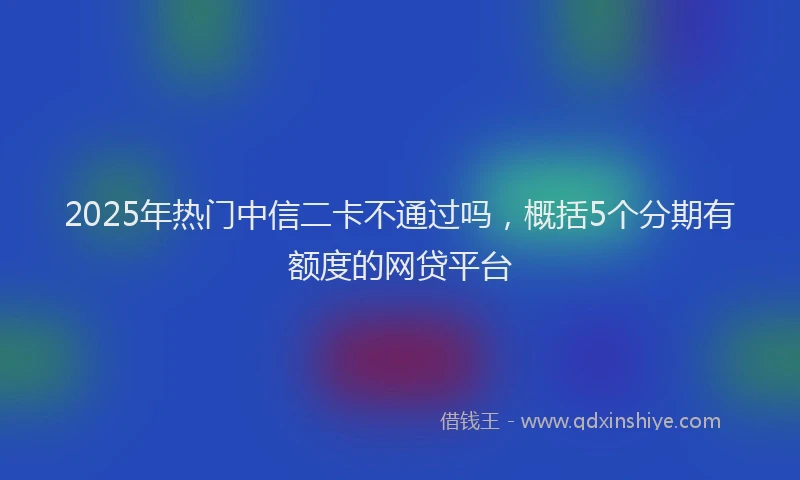 2025年热门中信二卡不通过吗，概括5个分期有额度的网贷平台