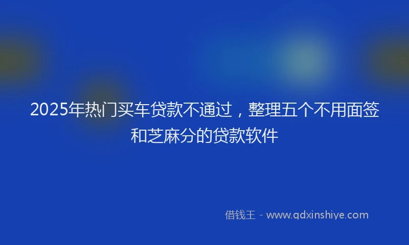 2025年热门买车贷款不通过，整理五个不用面签和芝麻分的贷款软件