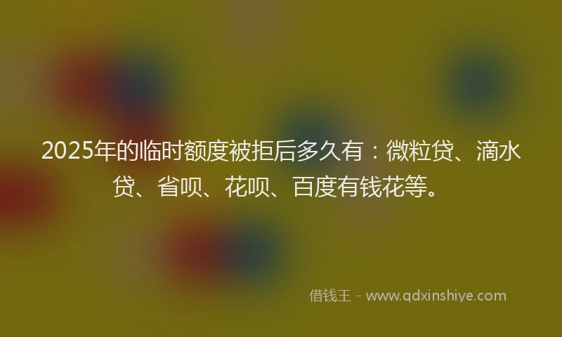 2025年的临时额度被拒后多久有：微粒贷、滴水贷、省呗、花呗、百度有钱花等。