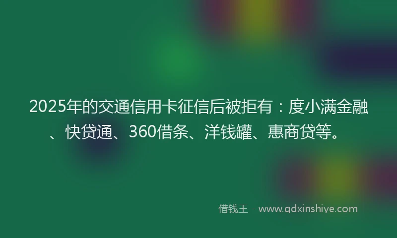 2025年的交通信用卡征信后被拒有：度小满金融、快贷通、360借条、洋钱罐、惠商贷等。