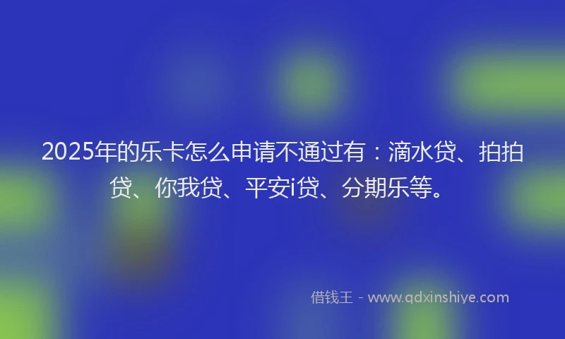 2025年的乐卡怎么申请不通过有：滴水贷、拍拍贷、你我贷、平安i贷、分期乐等。