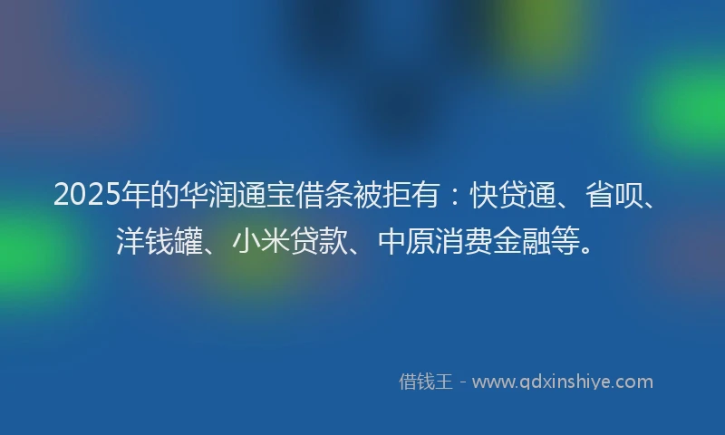 2025年的华润通宝借条被拒有：快贷通、省呗、洋钱罐、小米贷款、中原消费金融等。