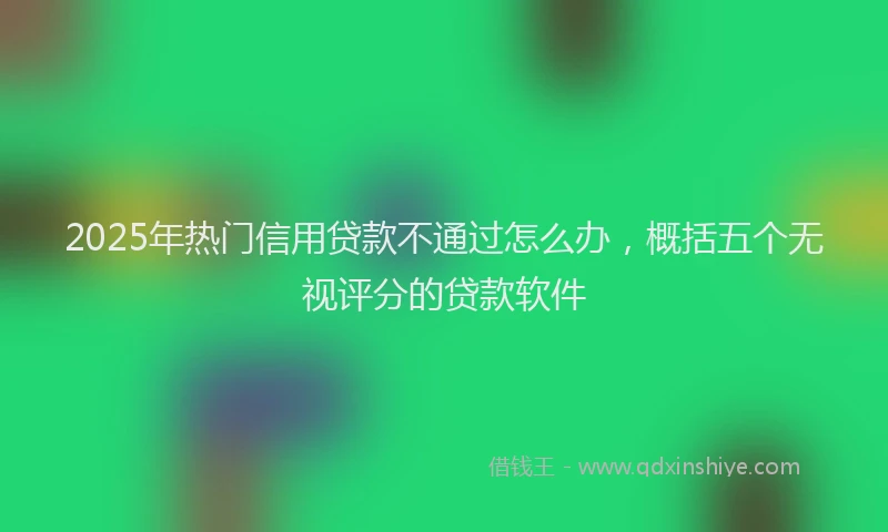 2025年热门信用贷款不通过怎么办，概括五个无视评分的贷款软件