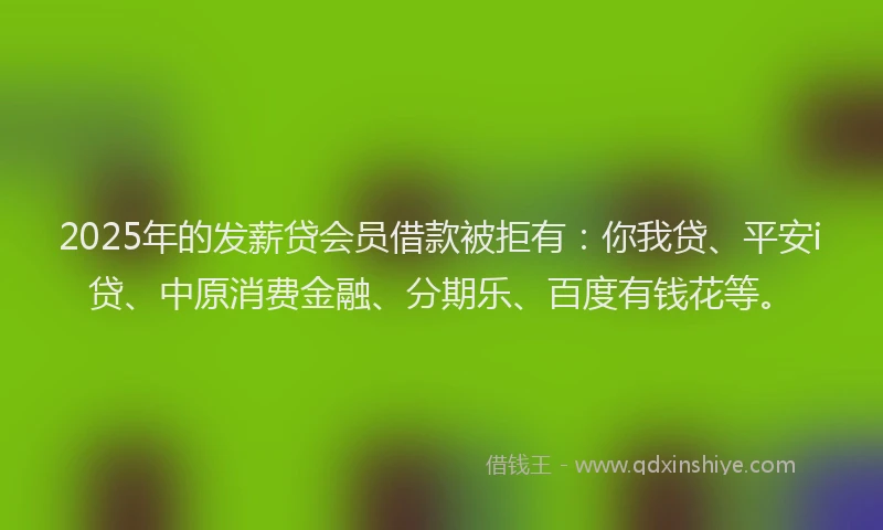 2025年的发薪贷会员借款被拒有：你我贷、平安i贷、中原消费金融、分期乐、百度有钱花等。