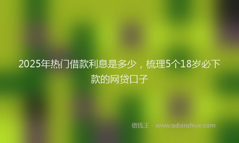 2025年热门借款利息是多少，梳理5个18岁必下款的网贷口子
