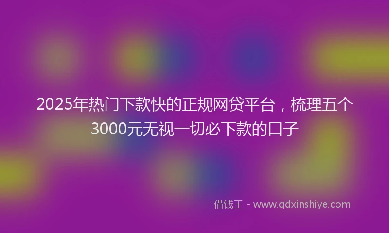 2025年热门下款快的正规网贷平台，梳理五个3000元无视一切必下款的口子