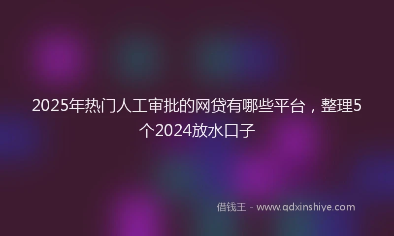 2025年热门人工审批的网贷有哪些平台，整理5个2024放水口子