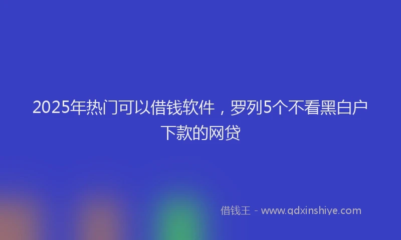2025年热门可以借钱软件，罗列5个不看黑白户下款的网贷