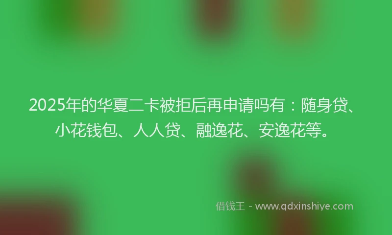 2025年的华夏二卡被拒后再申请吗有：随身贷、小花钱包、人人贷、融逸花、安逸花等。