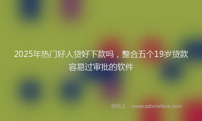 2025年热门好人贷好下款吗，整合五个19岁贷款容易过审批的软件