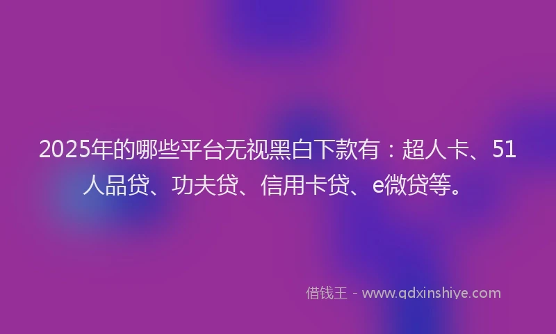 2025年的哪些平台无视黑白下款有：超人卡、51人品贷、功夫贷、信用卡贷、e微贷等。