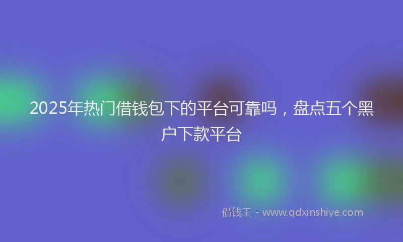 2025年热门借钱包下的平台可靠吗，盘点五个黑户下款平台