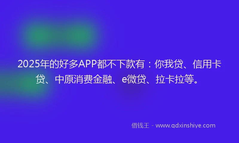 2025年的好多APP都不下款有：你我贷、信用卡贷、中原消费金融、e微贷、拉卡拉等。