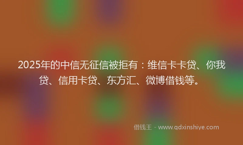 2025年的中信无征信被拒有：维信卡卡贷、你我贷、信用卡贷、东方汇、微博借钱等。
