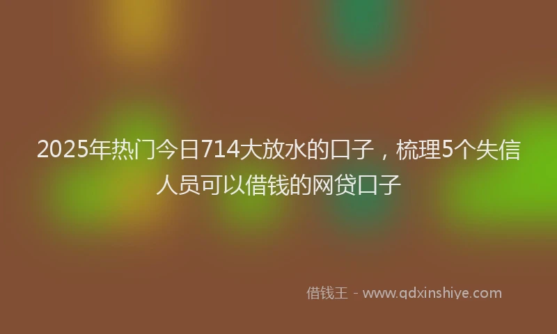 2025年热门今日714大放水的口子，梳理5个失信人员可以借钱的网贷口子