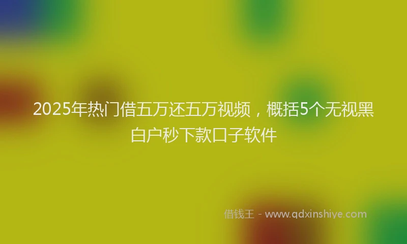 2025年热门借五万还五万视频，概括5个无视黑白户秒下款口子软件