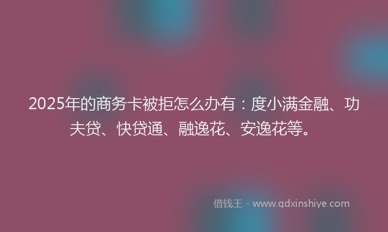 2025年的商务卡被拒怎么办有：度小满金融、功夫贷、快贷通、融逸花、安逸花等。