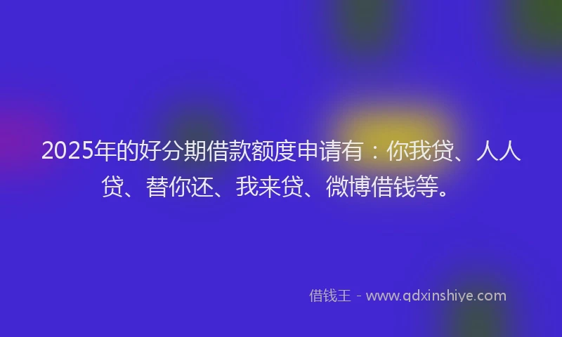 2025年的好分期借款额度申请有：你我贷、人人贷、替你还、我来贷、微博借钱等。