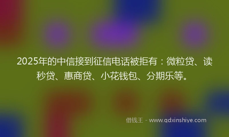 2025年的中信接到征信电话被拒有：微粒贷、读秒贷、惠商贷、小花钱包、分期乐等。