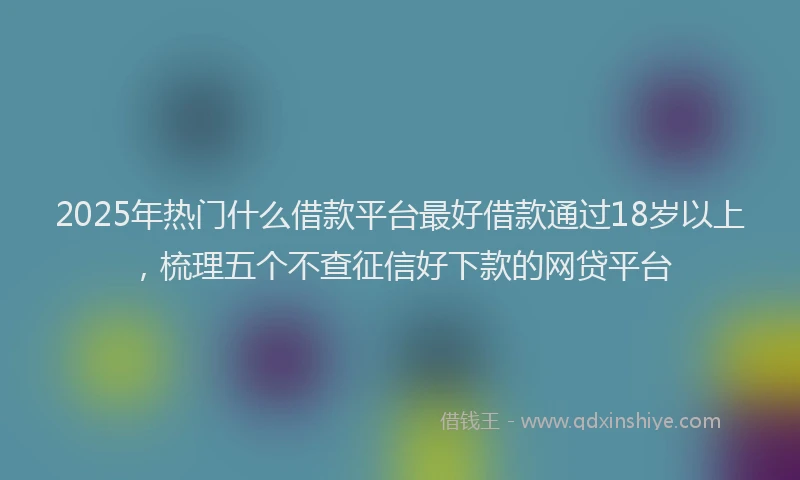 2025年热门什么借款平台最好借款通过18岁以上，梳理五个不查征信好下款的网贷平台