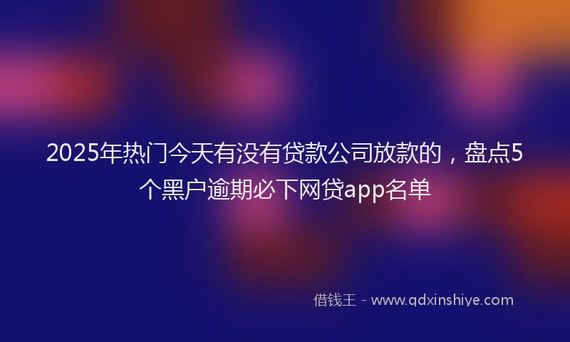 2025年热门今天有没有贷款公司放款的，盘点5个黑户逾期必下网贷app名单
