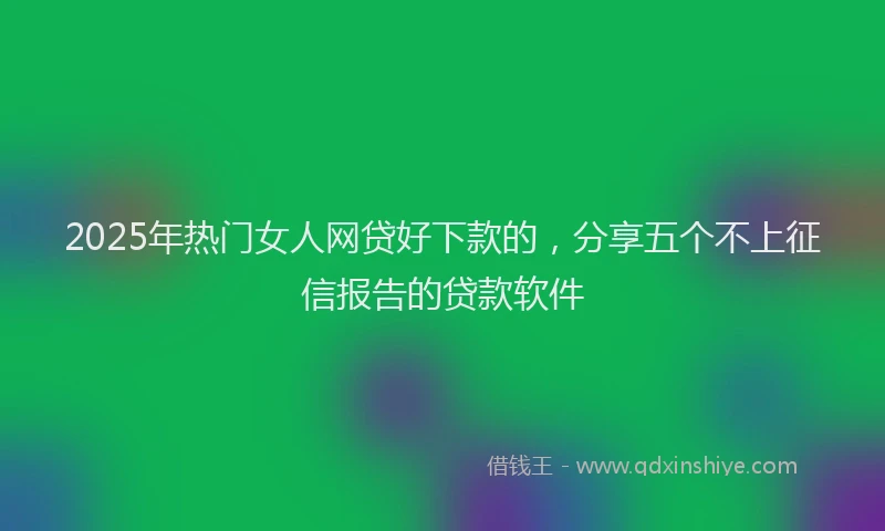 2025年热门女人网贷好下款的，分享五个不上征信报告的贷款软件