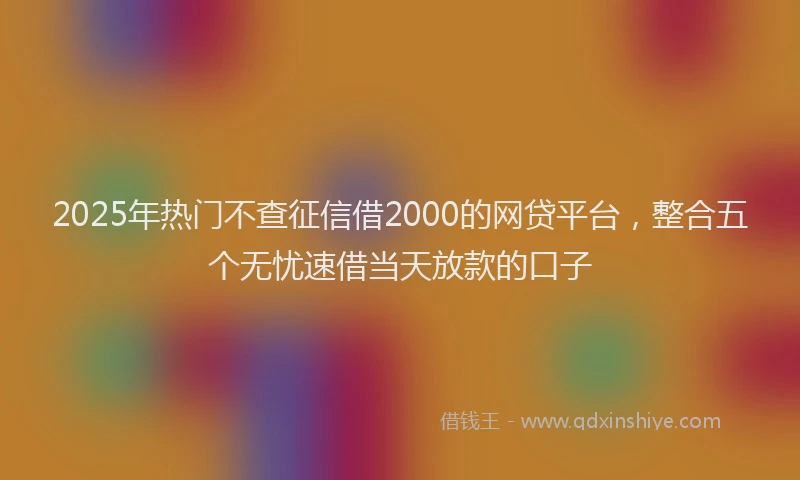 2025年热门不查征信借2000的网贷平台，整合五个无忧速借当天放款的口子
