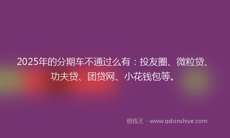 2025年的分期车不通过么有：投友圈、微粒贷、功夫贷、团贷网、小花钱包等。
