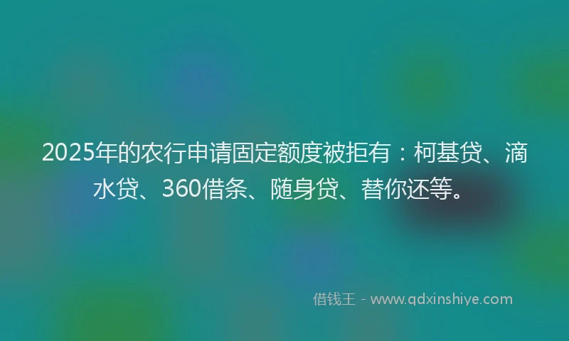 2025年的农行申请固定额度被拒有：柯基贷、滴水贷、360借条、随身贷、替你还等。