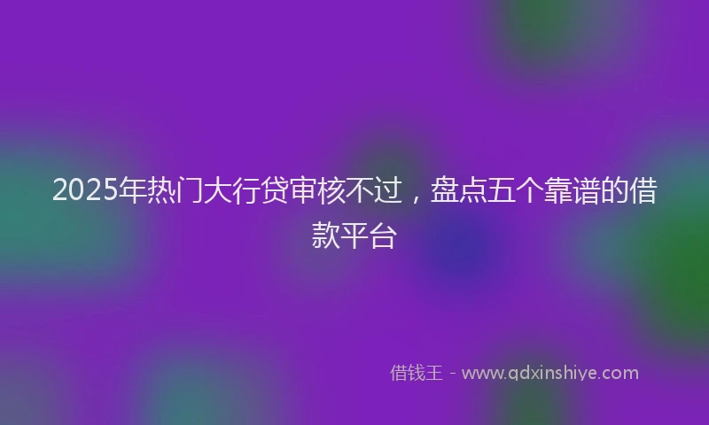 2025年热门大行贷审核不过，盘点五个靠谱的借款平台