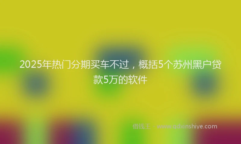 2025年热门分期买车不过，概括5个苏州黑户贷款5万的软件