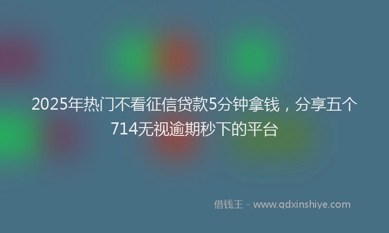 2025年热门不看征信贷款5分钟拿钱，分享五个714无视逾期秒下的平台