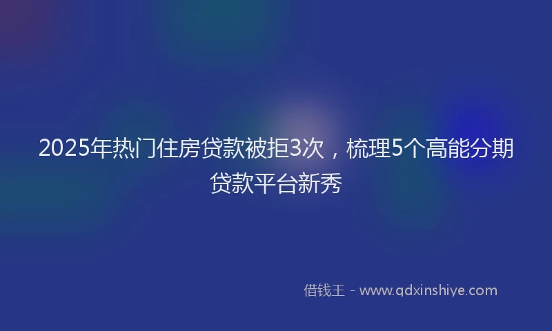 2025年热门住房贷款被拒3次，梳理5个高能分期贷款平台新秀