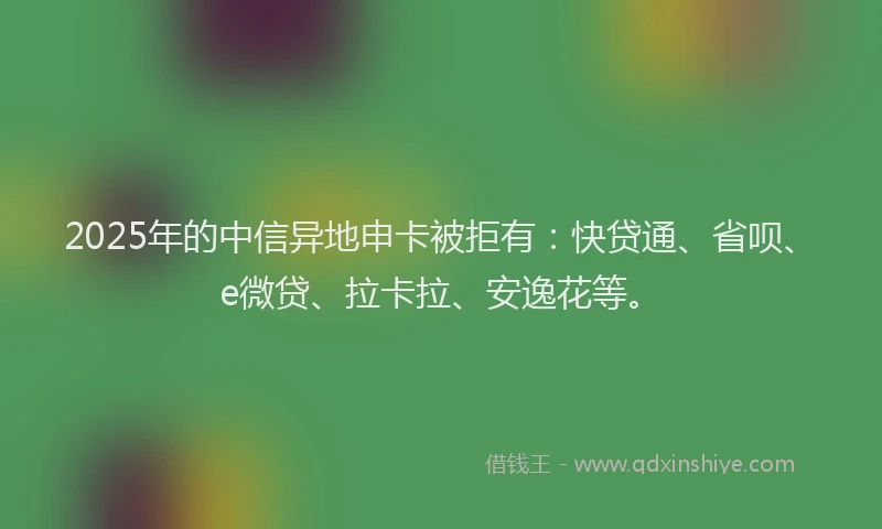 2025年的中信异地申卡被拒有：快贷通、省呗、e微贷、拉卡拉、安逸花等。
