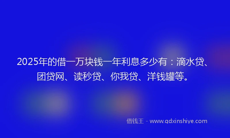 2025年的借一万块钱一年利息多少有：滴水贷、团贷网、读秒贷、你我贷、洋钱罐等。