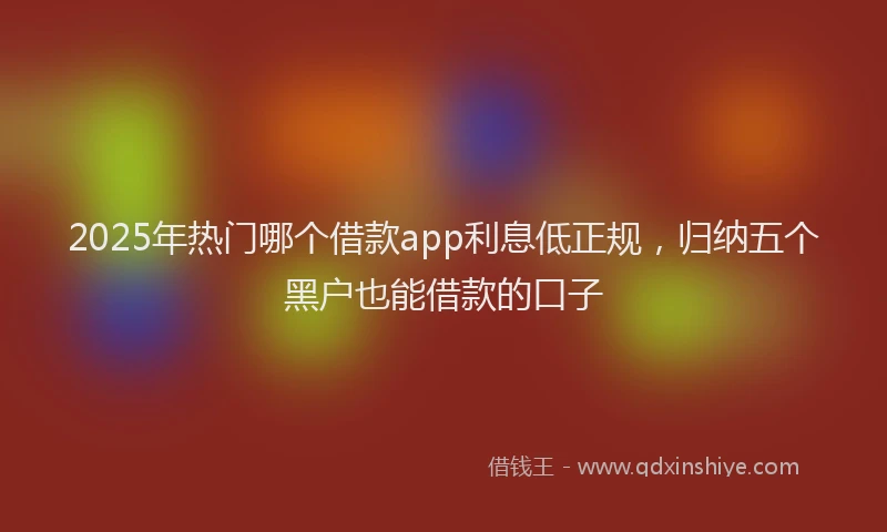 2025年热门哪个借款app利息低正规，归纳五个黑户也能借款的口子