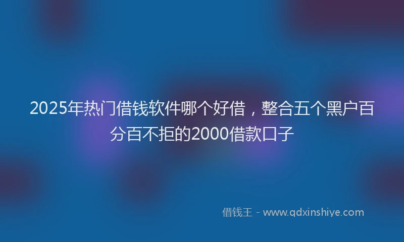 2025年热门借钱软件哪个好借，整合五个黑户百分百不拒的2000借款口子