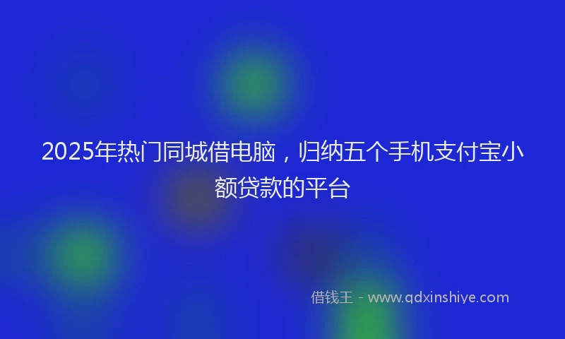2025年热门同城借电脑，归纳五个手机支付宝小额贷款的平台