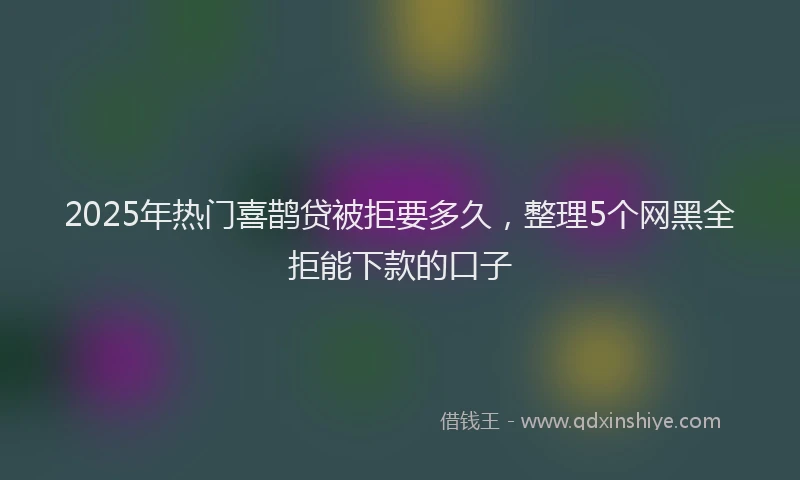2025年热门喜鹊贷被拒要多久，整理5个网黑全拒能下款的口子