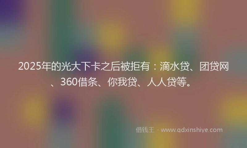 2025年的光大下卡之后被拒有：滴水贷、团贷网、360借条、你我贷、人人贷等。