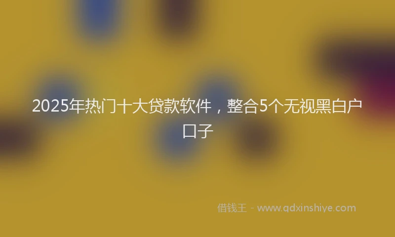 2025年热门十大贷款软件，整合5个无视黑白户口子