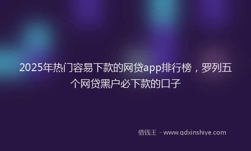 2025年热门容易下款的网贷app排行榜，罗列五个网贷黑户必下款的口子