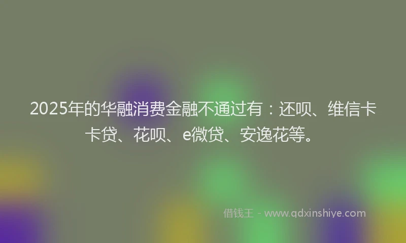 2025年的华融消费金融不通过有：还呗、维信卡卡贷、花呗、e微贷、安逸花等。