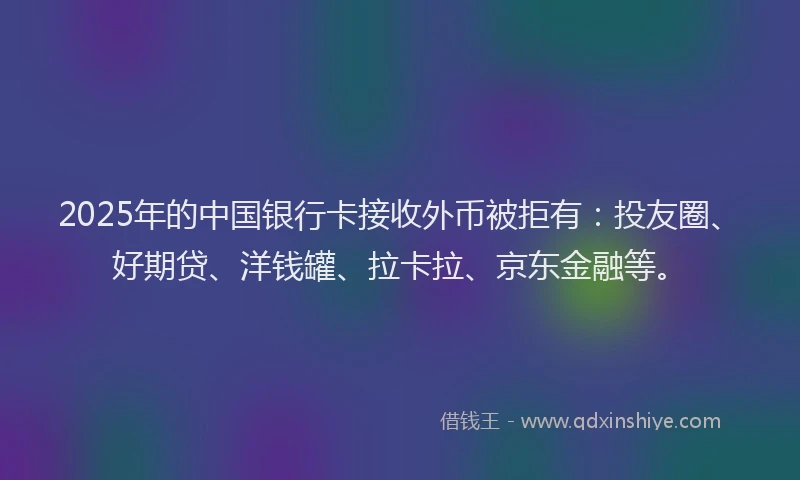 2025年的中国银行卡接收外币被拒有：投友圈、好期贷、洋钱罐、拉卡拉、京东金融等。