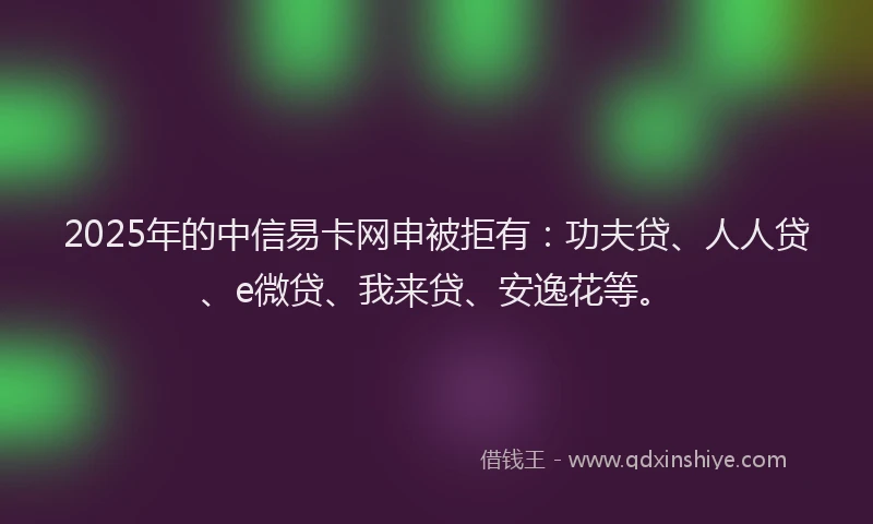 2025年的中信易卡网申被拒有：功夫贷、人人贷、e微贷、我来贷、安逸花等。